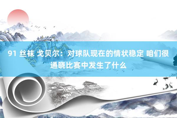 91 丝袜 戈贝尔：对球队现在的情状稳定 咱们很通晓比赛中发生了什么