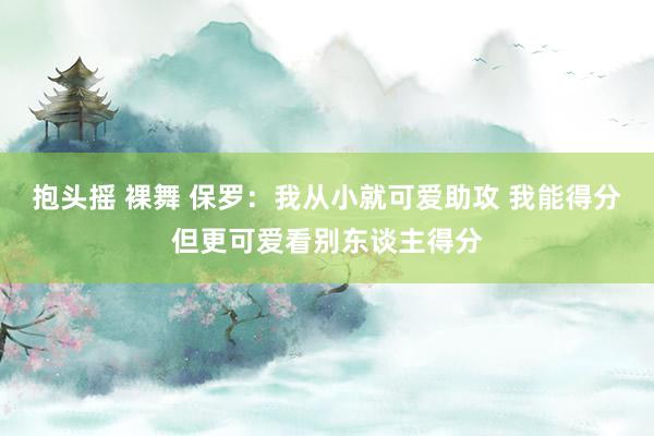 抱头摇 裸舞 保罗：我从小就可爱助攻 我能得分但更可爱看别东谈主得分