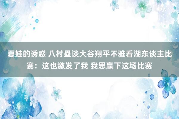 夏娃的诱惑 八村塁谈大谷翔平不雅看湖东谈主比赛：这也激发了我 我思赢下这场比赛