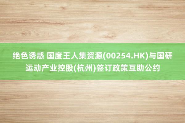 绝色诱惑 国度王人集资源(00254.HK)与国研运动产业控股(杭州)签订政策互助公约