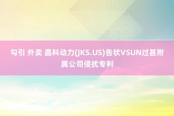 勾引 外卖 晶科动力(JKS.US)告状VSUN过甚附属公司侵扰专利