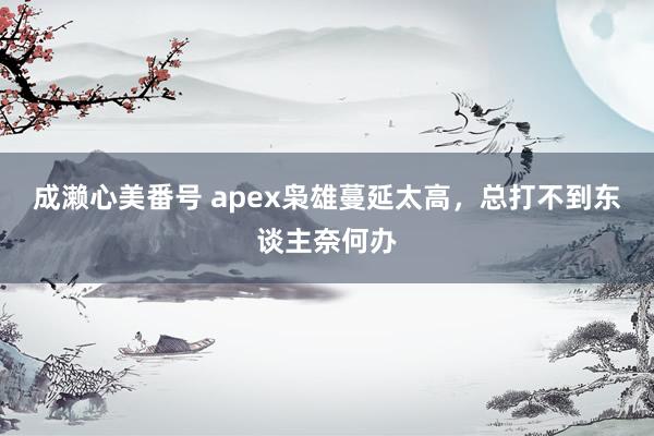 成濑心美番号 apex枭雄蔓延太高，总打不到东谈主奈何办