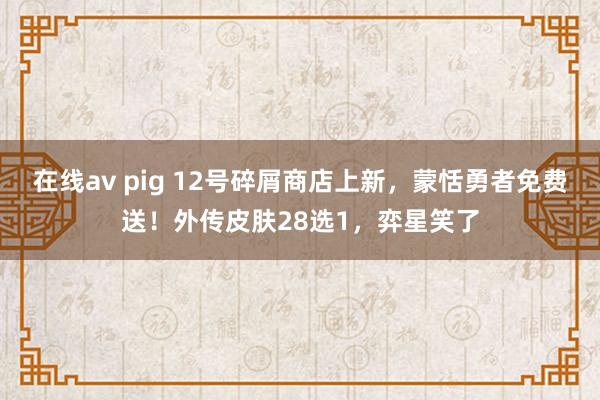 在线av pig 12号碎屑商店上新，蒙恬勇者免费送！外传皮肤28选1，弈星笑了