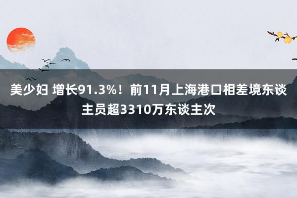 美少妇 增长91.3%！前11月上海港口相差境东谈主员超3310万东谈主次