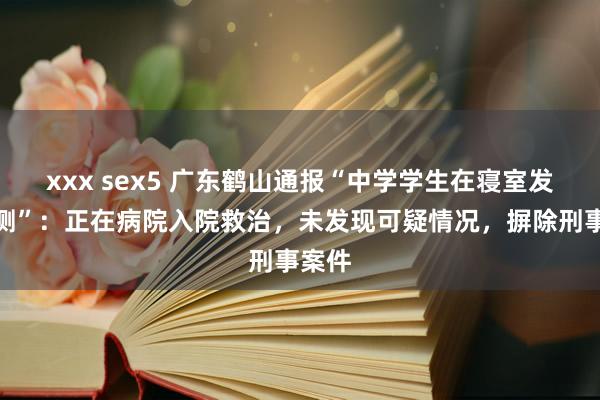 xxx sex5 广东鹤山通报“中学学生在寝室发生不测”：正在病院入院救治，未发现可疑情况，摒除刑事案件