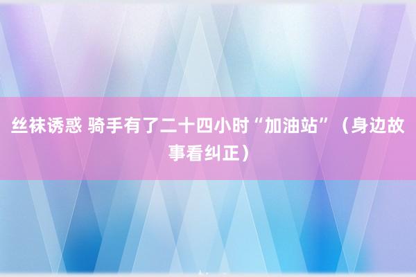 丝袜诱惑 骑手有了二十四小时“加油站”（身边故事看纠正）