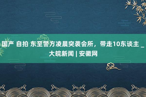 国产 自拍 东至警方凌晨突袭会所，带走10东谈主 _大皖新闻 | 安徽网