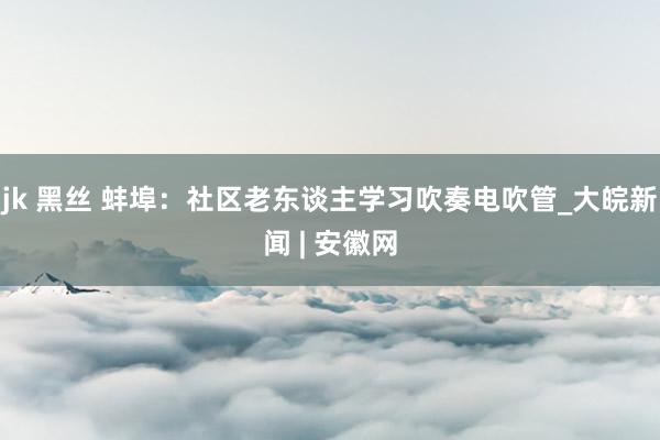 jk 黑丝 蚌埠：社区老东谈主学习吹奏电吹管_大皖新闻 | 安徽网