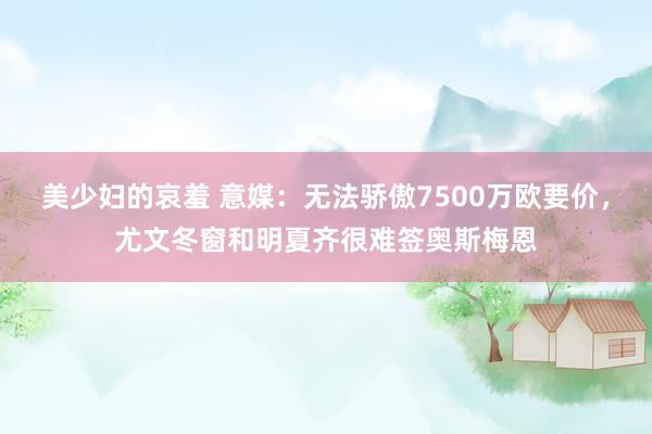 美少妇的哀羞 意媒：无法骄傲7500万欧要价，尤文冬窗和明夏齐很难签奥斯梅恩