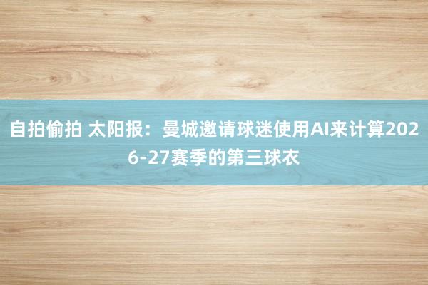 自拍偷拍 太阳报：曼城邀请球迷使用AI来计算2026-27赛季的第三球衣