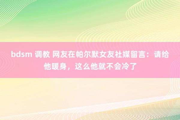 bdsm 调教 网友在帕尔默女友社媒留言：请给他暖身，这么他就不会冷了