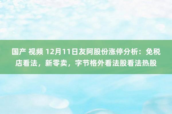 国产 视频 12月11日友阿股份涨停分析：免税店看法，新零卖，字节格外看法股看法热股