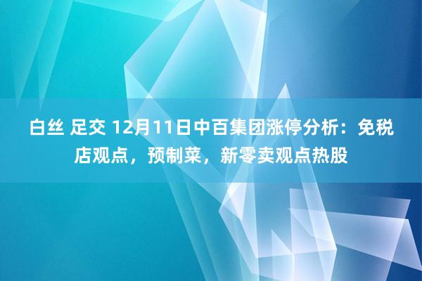 白丝 足交 12月11日中百集团涨停分析：免税店观点，预制菜，新零卖观点热股