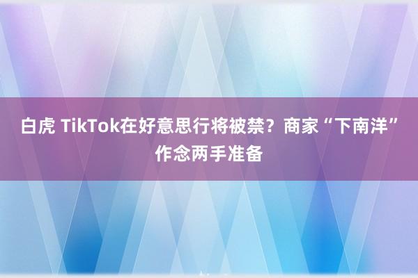 白虎 TikTok在好意思行将被禁？商家“下南洋”作念两手准备