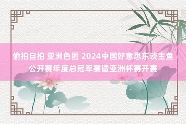 偷拍自拍 亚洲色图 2024中国好意思东谈主鱼公开赛年度总冠军赛暨亚洲杯赛开赛