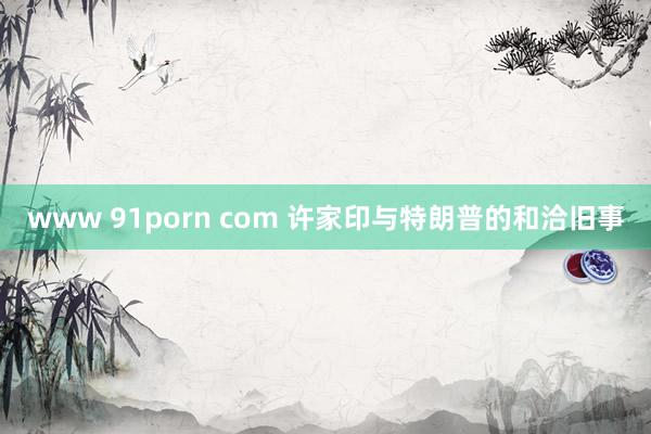 www 91porn com 许家印与特朗普的和洽旧事