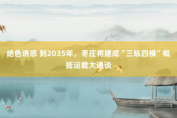 绝色诱惑 到2035年，枣庄将建成“三纵四横”概括运载大通谈