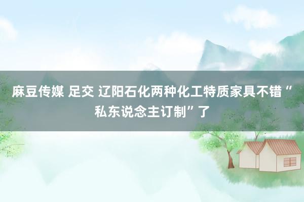 麻豆传媒 足交 辽阳石化两种化工特质家具不错“私东说念主订制”了