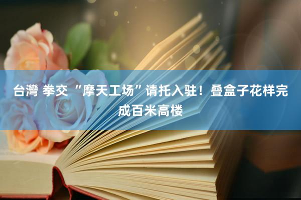 台灣 拳交 “摩天工场”请托入驻！叠盒子花样完成百米高楼