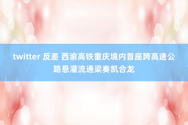 twitter 反差 西渝高铁重庆境内首座跨高速公路悬灌流通梁奏凯合龙