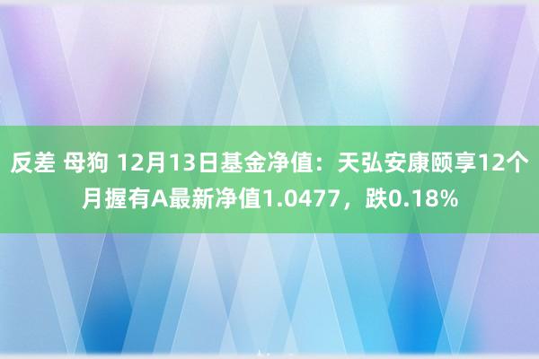 反差 母狗 12月13日基金净值：天弘安康颐享12个月握有A最新净值1.0477，跌0.18%