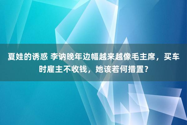 夏娃的诱惑 李讷晚年边幅越来越像毛主席，买车时雇主不收钱，她该若何措置？