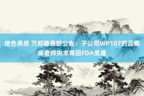 绝色诱惑 万邦德最新公告：子公司WP107药品临床老师央求得回FDA受理