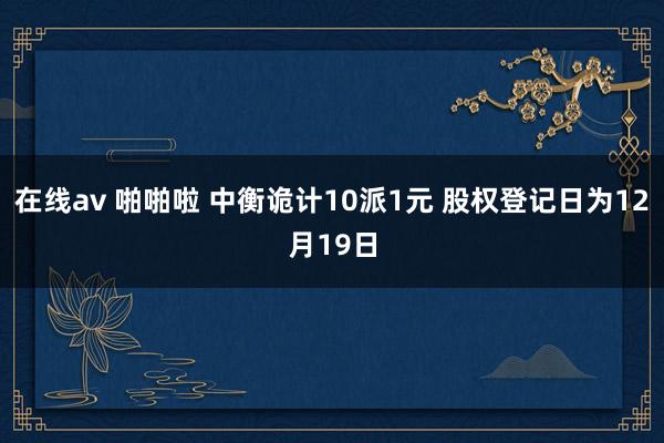 在线av 啪啪啦 中衡诡计10派1元 股权登记日为12月19日