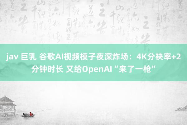 jav 巨乳 谷歌AI视频模子夜深炸场：4K分袂率+2分钟时长 又给OpenAI“来了一枪”