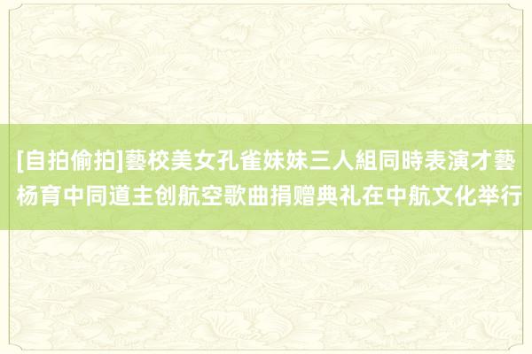 [自拍偷拍]藝校美女孔雀妹妹三人組同時表演才藝 杨育中同道主创航空歌曲捐赠典礼在中航文化举行