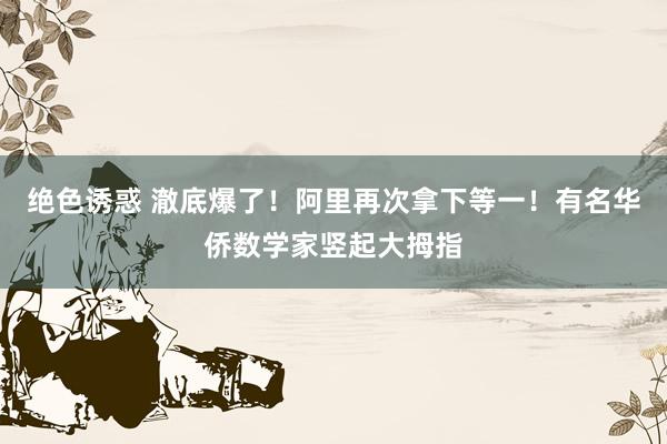 绝色诱惑 澈底爆了！阿里再次拿下等一！有名华侨数学家竖起大拇指