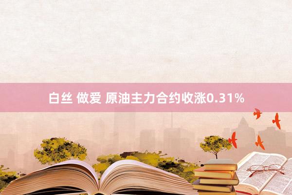 白丝 做爱 原油主力合约收涨0.31%