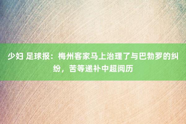 少妇 足球报：梅州客家马上治理了与巴勃罗的纠纷，苦等递补中超阅历