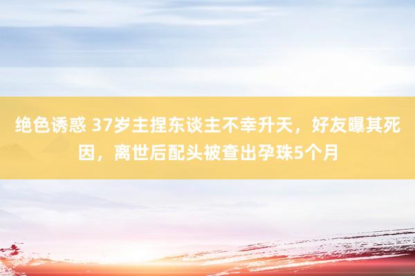 绝色诱惑 37岁主捏东谈主不幸升天，好友曝其死因，离世后配头被查出孕珠5个月