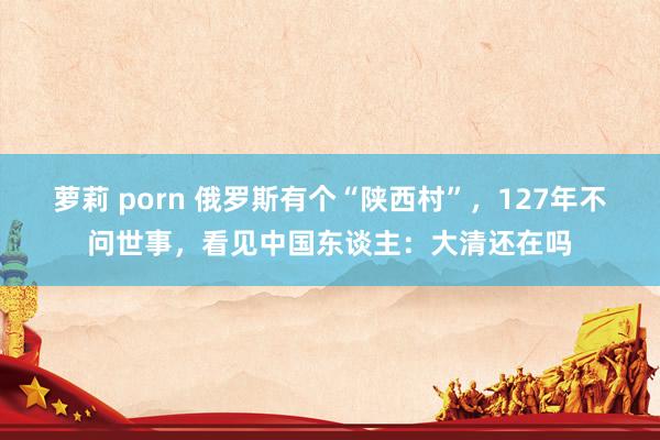 萝莉 porn 俄罗斯有个“陕西村”，127年不问世事，看见中国东谈主：大清还在吗