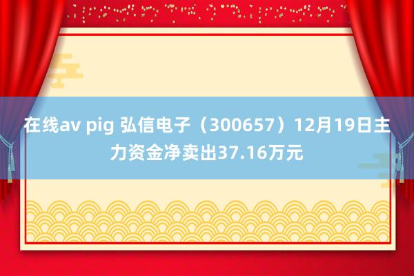 在线av pig 弘信电子（300657）12月19日主力资金净卖出37.16万元