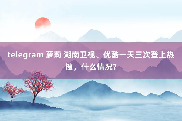 telegram 萝莉 湖南卫视、优酷一天三次登上热搜，什么情况？