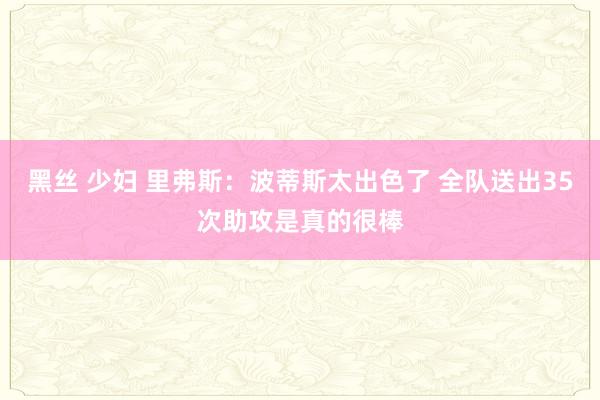 黑丝 少妇 里弗斯：波蒂斯太出色了 全队送出35次助攻是真的很棒