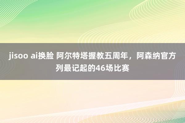 jisoo ai换脸 阿尔特塔握教五周年，阿森纳官方列最记起的46场比赛