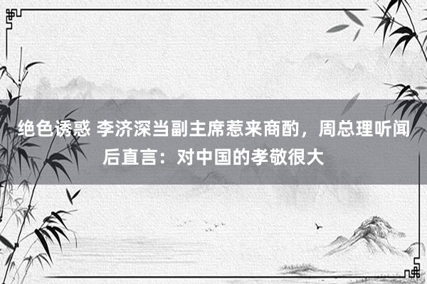 绝色诱惑 李济深当副主席惹来商酌，周总理听闻后直言：对中国的孝敬很大