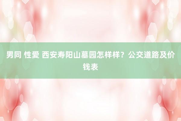 男同 性愛 西安寿阳山墓园怎样样？公交道路及价钱表