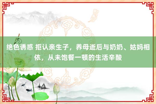 绝色诱惑 拒认亲生子，养母逝后与奶奶、姑妈相依，从未饱餐一顿的生活辛酸