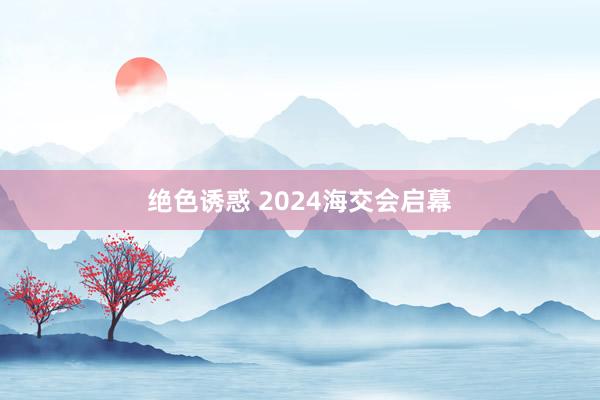 绝色诱惑 2024海交会启幕