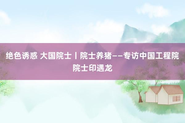 绝色诱惑 大国院士丨院士养猪——专访中国工程院院士印遇龙