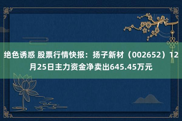 绝色诱惑 股票行情快报：扬子新材（002652）12月25日主力资金净卖出645.45万元