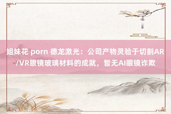 姐妹花 porn 德龙激光：公司产物灵验于切割AR/VR眼镜玻璃材料的成就，暂无AI眼镜诈欺