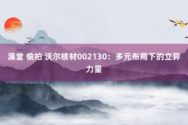 澡堂 偷拍 沃尔核材002130：多元布局下的立异力量