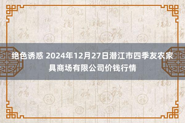 绝色诱惑 2024年12月27日潜江市四季友农家具商场有限公司价钱行情