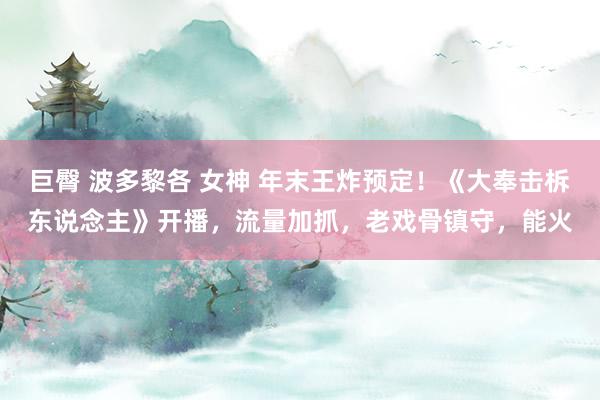 巨臀 波多黎各 女神 年末王炸预定！《大奉击柝东说念主》开播，流量加抓，老戏骨镇守，能火