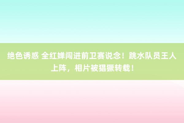 绝色诱惑 全红婵闯进前卫赛说念！跳水队员王人上阵，相片被猖獗转载！